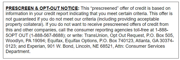 PRESCREEN & OPT-OUT NOTICE: This “prescreened” offer of credit is based on information in your credit report indicating that you meet certain criteria. This offer is not guaranteed if you do not meet our criteria (including providing acceptable property collateral). If you do not want to receive prescreened offers of credit from this and other companies, call the consumer reporting agencies toll-free at 1-888-5OPT OUT (1-888-567-8688); or write: TransUnion, Opt Out Request, P.O. Box 505, Woodlyn, PA 19094; Equifax, Equifax Options, P.O. Box 740123, Atlanta, GA 30374-0123; and Experian, 901 W. Bond, Lincoln, NE 68521, Attn: Consumer Services Department. PRESCREEN & OPT-OUT NOTICE: This “prescreened” offer of credit is based on information in your credit report indicating that you meet certain criteria. This offer is not guaranteed if you do not meet our criteria (including providing acceptable property collateral). If you do not want to receive prescreened offers of credit from this and other companies, call the consumer reporting agencies toll-free at 1-888-5OPT OUT (1-888-567-8688); or write: TransUnion, Opt Out Request, P.O. Box 505, Woodlyn, PA 19094; Equifax, Equifax Options, P.O. Box 740123, Atlanta, GA 30374-0123; and Experian, 901 W. Bond, Lincoln, NE 68521, Attn: Consumer Services Department.